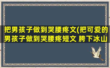 把男孩子做到哭腰疼文(把可爱的男孩子做到哭腰疼短文 胯下冰山美人吞吐)